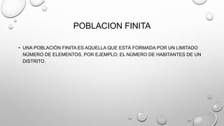 POBLACION FINITA
• UNA POBLACIÓN FINITA ES AQUELLA QUE ESTÁ FORMADA POR UN LIMITADO
NÚMERO DE ELEMENTOS, POR EJEMPLO; EL NÚMERO DE HABITANTES DE UN
DISTRITO.
 