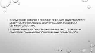 • EL UNIVERSO DE DISCURSO O POBLACIÓN SE DELIMITA CONCEPTUALMENTE
MEDIANTE LA FORMULACIÓN DE SUS PROPIEDADES A TRAVÉS DE LA
DEFINICIÓN CONCEPTUAL.
• EL PROYECTO DE INVESTIGACIÓN DEBE PROVEER TANTO LA DEFINICIÓN
CONCEPTUAL COMO LA DEFINICIÓN OPERACIONAL DE LA POBLACIÓN.
 