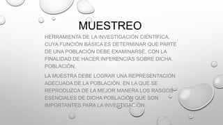 MUESTREO
HERRAMIENTA DE LA INVESTIGACIÓN CIENTÍFICA,
CUYA FUNCIÓN BÁSICA ES DETERMINAR QUE PARTE
DE UNA POBLACIÓN DEBE EXAMINARSE, CON LA
FINALIDAD DE HACER INFERENCIAS SOBRE DICHA
POBLACIÓN.
LA MUESTRA DEBE LOGRAR UNA REPRESENTACIÓN
ADECUADA DE LA POBLACIÓN, EN LA QUE SE
REPRODUZCA DE LA MEJOR MANERA LOS RASGOS
ESENCIALES DE DICHA POBLACIÓN QUE SON
IMPORTANTES PARA LA INVESTIGACIÓN.
 