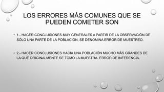 LOS ERRORES MÁS COMUNES QUE SE
PUEDEN COMETER SON
• 1.- HACER CONCLUSIONES MUY GENERALES A PARTIR DE LA OBSERVACIÓN DE
SÓLO UNA PARTE DE LA POBLACIÓN, SE DENOMINA ERROR DE MUESTREO.
• 2.- HACER CONCLUSIONES HACIA UNA POBLACIÓN MUCHO MÁS GRANDES DE
LA QUE ORIGINALMENTE SE TOMO LA MUESTRA. ERROR DE INFERENCIA.
 