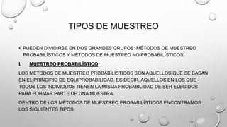 TIPOS DE MUESTREO
• PUEDEN DIVIDIRSE EN DOS GRANDES GRUPOS: MÉTODOS DE MUESTREO
PROBABILÍSTICOS Y MÉTODOS DE MUESTREO NO PROBABILÍSTICOS.
I. MUESTREO PROBABILÍSTICO
LOS MÉTODOS DE MUESTREO PROBABILÍSTICOS SON AQUELLOS QUE SE BASAN
EN EL PRINCIPIO DE EQUIPROBABILIDAD. ES DECIR, AQUELLOS EN LOS QUE
TODOS LOS INDIVIDUOS TIENEN LA MISMA PROBABILIDAD DE SER ELEGIDOS
PARA FORMAR PARTE DE UNA MUESTRA.
DENTRO DE LOS MÉTODOS DE MUESTREO PROBABILÍSTICOS ENCONTRAMOS
LOS SIGUIENTES TIPOS:
 
