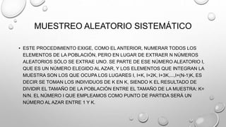 MUESTREO ALEATORIO SISTEMÁTICO
• ESTE PROCEDIMIENTO EXIGE, COMO EL ANTERIOR, NUMERAR TODOS LOS
ELEMENTOS DE LA POBLACIÓN, PERO EN LUGAR DE EXTRAER N NÚMEROS
ALEATORIOS SÓLO SE EXTRAE UNO. SE PARTE DE ESE NÚMERO ALEATORIO I,
QUE ES UN NÚMERO ELEGIDO AL AZAR, Y LOS ELEMENTOS QUE INTEGRAN LA
MUESTRA SON LOS QUE OCUPA LOS LUGARES I, I+K, I+2K, I+3K,...,I+(N-1)K, ES
DECIR SE TOMAN LOS INDIVIDUOS DE K EN K, SIENDO K EL RESULTADO DE
DIVIDIR EL TAMAÑO DE LA POBLACIÓN ENTRE EL TAMAÑO DE LA MUESTRA: K=
N/N. EL NÚMERO I QUE EMPLEAMOS COMO PUNTO DE PARTIDA SERÁ UN
NÚMERO AL AZAR ENTRE 1 Y K.
 