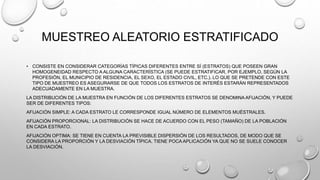 MUESTREO ALEATORIO ESTRATIFICADO
• CONSISTE EN CONSIDERAR CATEGORÍAS TÍPICAS DIFERENTES ENTRE SÍ (ESTRATOS) QUE POSEEN GRAN
HOMOGENEIDAD RESPECTO A ALGUNA CARACTERÍSTICA (SE PUEDE ESTRATIFICAR, POR EJEMPLO, SEGÚN LA
PROFESIÓN, EL MUNICIPIO DE RESIDENCIA, EL SEXO, EL ESTADO CIVIL, ETC.). LO QUE SE PRETENDE CON ESTE
TIPO DE MUESTREO ES ASEGURARSE DE QUE TODOS LOS ESTRATOS DE INTERÉS ESTARÁN REPRESENTADOS
ADECUADAMENTE EN LA MUESTRA.
LA DISTRIBUCIÓN DE LA MUESTRA EN FUNCIÓN DE LOS DIFERENTES ESTRATOS SE DENOMINA AFIJACIÓN, Y PUEDE
SER DE DIFERENTES TIPOS:
AFIJACIÓN SIMPLE: A CADA ESTRATO LE CORRESPONDE IGUAL NÚMERO DE ELEMENTOS MUÉSTRALES.
AFIJACIÓN PROPORCIONAL: LA DISTRIBUCIÓN SE HACE DE ACUERDO CON EL PESO (TAMAÑO) DE LA POBLACIÓN
EN CADA ESTRATO.
AFIJACIÓN OPTIMA: SE TIENE EN CUENTA LA PREVISIBLE DISPERSIÓN DE LOS RESULTADOS, DE MODO QUE SE
CONSIDERA LA PROPORCIÓN Y LA DESVIACIÓN TÍPICA. TIENE POCA APLICACIÓN YA QUE NO SE SUELE CONOCER
LA DESVIACIÓN.
 