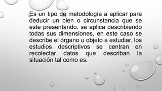 Es un tipo de metodología a aplicar para
deducir un bien o circunstancia que se
este presentando. se aplica describiendo
todas sus dimensiones, en este caso se
describe el órgano u objeto a estudiar. los
estudios descriptivos se centran en
recolectar datos que describan la
situación tal como es.
 