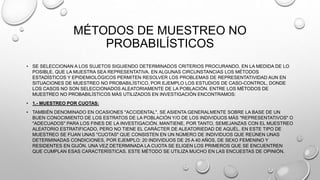 MÉTODOS DE MUESTREO NO
PROBABILÍSTICOS
• SE SELECCIONAN A LOS SUJETOS SIGUIENDO DETERMINADOS CRITERIOS PROCURANDO, EN LA MEDIDA DE LO
POSIBLE, QUE LA MUESTRA SEA REPRESENTATIVA. EN ALGUNAS CIRCUNSTANCIAS LOS MÉTODOS
ESTADÍSTICOS Y EPIDEMIOLÓGICOS PERMITEN RESOLVER LOS PROBLEMAS DE REPRESENTATIVIDAD AUN EN
SITUACIONES DE MUESTREO NO PROBABILÍSTICO, POR EJEMPLO LOS ESTUDIOS DE CASO-CONTROL, DONDE
LOS CASOS NO SON SELECCIONADOS ALEATORIAMENTE DE LA POBLACIÓN. ENTRE LOS MÉTODOS DE
MUESTREO NO PROBABILÍSTICOS MÁS UTILIZADOS EN INVESTIGACIÓN ENCONTRAMOS:
• 1.- MUESTREO POR CUOTAS:
• TAMBIÉN DENOMINADO EN OCASIONES "ACCIDENTAL". SE ASIENTA GENERALMENTE SOBRE LA BASE DE UN
BUEN CONOCIMIENTO DE LOS ESTRATOS DE LA POBLACIÓN Y/O DE LOS INDIVIDUOS MÁS "REPRESENTATIVOS" O
"ADECUADOS" PARA LOS FINES DE LA INVESTIGACIÓN. MANTIENE, POR TANTO, SEMEJANZAS CON EL MUESTREO
ALEATORIO ESTRATIFICADO, PERO NO TIENE EL CARÁCTER DE ALEATORIEDAD DE AQUÉL. EN ESTE TIPO DE
MUESTREO SE FIJAN UNAS "CUOTAS" QUE CONSISTEN EN UN NÚMERO DE INDIVIDUOS QUE REÚNEN UNAS
DETERMINADAS CONDICIONES, POR EJEMPLO: 20 INDIVIDUOS DE 25 A 40 AÑOS, DE SEXO FEMENINO Y
RESIDENTES EN GIJÓN. UNA VEZ DETERMINADA LA CUOTA SE ELIGEN LOS PRIMEROS QUE SE ENCUENTREN
QUE CUMPLAN ESAS CARACTERÍSTICAS. ESTE MÉTODO SE UTILIZA MUCHO EN LAS ENCUESTAS DE OPINIÓN.
 