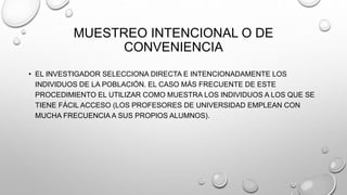 MUESTREO INTENCIONAL O DE
CONVENIENCIA
• EL INVESTIGADOR SELECCIONA DIRECTA E INTENCIONADAMENTE LOS
INDIVIDUOS DE LA POBLACIÓN. EL CASO MÁS FRECUENTE DE ESTE
PROCEDIMIENTO EL UTILIZAR COMO MUESTRA LOS INDIVIDUOS A LOS QUE SE
TIENE FÁCIL ACCESO (LOS PROFESORES DE UNIVERSIDAD EMPLEAN CON
MUCHA FRECUENCIA A SUS PROPIOS ALUMNOS).
 