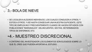 3.- BOLA DE NIEVE
• SE LOCALIZA A ALGUNOS INDIVIDUOS, LOS CUALES CONDUCEN A OTROS, Y
ESTOS A OTROS, Y ASÍ HASTA CONSEGUIR UNA MUESTRA SUFICIENTE. ESTE
TIPO SE EMPLEA MUY FRECUENTEMENTE CUANDO SE HACEN ESTUDIOS CON
POBLACIONES "MARGINALES", DELINCUENTES, SECTAS, DETERMINADOS
TIPOS DE ENFERMOS, ETC
•4.- MUESTREO DISCRECIONAL
• A CRITERIO DEL INVESTIGADOR LOS ELEMENTOS SON ELEGIDOS SOBRE LO
QUE ÉL CREE QUE PUEDEN APORTAR AL ESTUDIO.
 