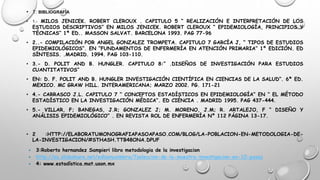 • 1: BIBLIOGRAFÍA
• 1.- MILOS JENICEK. ROBERT CLEROUX . CAPITULO 5 “ REALIZACIÓN E INTERPRETACIÓN DE LOS
ESTUDIOS DESCRIPTIVOS” EN MILOS JENICEK. ROBERT CLEROUX “ EPIDEMIOLOGÍA, PRINCIPIOS Y
TÉCNICAS” 1ª ED.. MASSON SALVAT. BARCELONA 1993. PAG 77-96
• 2..- COMPILACIÓN POR ANGEL GONZALEZ TROMPETA. CAPITULO 7 GARCÍA J, “ TIPOS DE ESTUDIOS
EPIDEMIOLÓGICOS”. EN “FUNDAMENTOS DE ENFERMERÍA EN ATENCIÓN PRIMARIA” 1º EDICIÓN. ED
SÍNTESIS. .MADRID. 1994. PAG 103-110.
• 3.- D. POLIT AND B. HUNGLER. CAPITULO 8:” .DISEÑOS DE INVESTIGACIÓN PARA ESTUDIOS
CUANTITATIVOS”
• EN: D. F. POLIT AND B. HUNGLER INVESTIGACIÓN CIENTÍFICA EN CIENCIAS DE LA SALUD”. 6ª ED.
MEXICO. MC GRAW HILL. INTERAMERICANA; MARZO 2002. PG. 171-21
• 4.- CARRASCO J.L. CAPITULO 7 “ CONCEPTOS ESTADÍSTICOS EN EPIDEMIOLOGÍA” EN “ EL MÉTODO
ESTADÍSTICO EN LA INVESTIGACIÓN MÉDICA”. ED CIÉNCIA . MADRID 1995. PAG 437-444.
• 5.- VILLAR, F; BANEGAS, J.R; GONZALEZ J; M. MORENO, J.M; R. ARTALEJO, F “ DISEÑO Y
ANÁLISIS EPIDEMIOLÓGICO” . EN REVISTA ROL DE ENFERMERÍA Nº 112 PÁGINA 13-17.
• 2 :HTTP://ELABORATUMONOGRAFIAPASOAPASO.COM/BLOG/LA-POBLACION-EN-METODOLOGIA-DE-
LA-INVESTIGACION/#STHASH.TTB48ONA.DPUF
 3:Roberto hernandez Sampieri libro metodologia de la investigacion
 http://es.slideshare.net/edisoncoimbra/7seleccion-de-la-muestra-investigacion-en-10-pasos
 4: www.estadística.mat.uson.mx
 