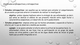 Clasificados en prospectivos y retrospectivos
• Estudios retrospectivos: son aquellos que se realizan para estudiar el comportamiento
de un evento un periodo anterior al momento de realizar la investigación .
objetivo: probar algunas hipótesis sobre la etiología de una enfermedad, es decir,
que estos se dedican al análisis de una presunta relación entre algún factor o
característica sospechosa y el desarrollo de cierto padecimiento
• Estudios prospectivo: empieza antes que los hechos estudiados ( exposición al factor y
efecto), por lo que se observan a medida que suceden.
ejemplo: si se quiere estudiar el efecto sobre la actitud de los padres hacia la
enfermedad crónica de sus hijos tras su participación en un grupo de ayuda
mutua con otros padres y para ello se les sigue desde antes de iniciar el grupo
hasta que ya están integrados en el.
 