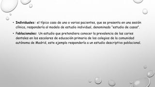 • Individuales: el típico caso de uno o varios pacientes, que se presenta en una sesión
clínica, respondería al modelo de estudio individual, denominado “estudio de casos”.
• Poblacionales: Un estudio que pretendiera conocer la prevalencia de las caries
dentales en los escolares de educación primaria de los colegios de la comunidad
autónoma de Madrid, este ejemplo respondería a un estudio descriptivo poblacional.
 