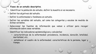 • Fases de un estudio descriptivo.
• Identificar la población de estudio. definir la muestra si es necesario.
• Definir los objetivos del estudio.
• Definir la enfermedad o fenómeno en estudio.
• Definir las variables del estudio, así como las categorías y escalas de medida de
dichas variables.
• Seleccionar las fuentes de información que vamos a utilizar para recoger
información sobre esas variables.
• Identificar los indicadores epidemiológicos y calcularlos:
• características de la enfermedad: prevalencia, incidencia, duración, letalidad,
mortalidad, etc.
• establecer el cuadro de la enfermedad. características de la persona, lugar y
tiempo.
 