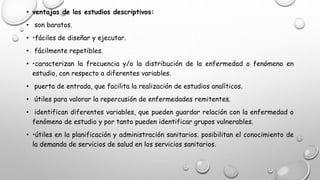 • ventajas de los estudios descriptivos:
• son baratos.
• •fáciles de diseñar y ejecutar.
• fácilmente repetibles.
• •caracterizan la frecuencia y/o la distribución de la enfermedad o fenómeno en
estudio, con respecto a diferentes variables.
• puerta de entrada, que facilita la realización de estudios analíticos.
• útiles para valorar la repercusión de enfermedades remitentes.
• identifican diferentes variables, que pueden guardar relación con la enfermedad o
fenómeno de estudio y por tanto pueden identificar grupos vulnerables.
• •útiles en la planificación y administración sanitarios. posibilitan el conocimiento de
la demanda de servicios de salud en los servicios sanitarios.
 