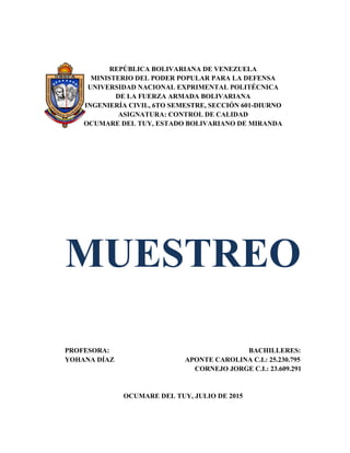 REPÚBLICA BOLIVARIANA DE VENEZUELA
MINISTERIO DEL PODER POPULAR PARA LA DEFENSA
UNIVERSIDAD NACIONAL EXPRIMENTAL POLITÉCNICA
DE LA FUERZA ARMADA BOLIVARIANA
INGENIERÍA CIVIL, 6TO SEMESTRE, SECCIÓN 601-DIURNO
ASIGNATURA: CONTROL DE CALIDAD
OCUMARE DEL TUY, ESTADO BOLIVARIANO DE MIRANDA
MUESTREO
PROFESORA: BACHILLERES:
YOHANA DÍAZ APONTE CAROLINA C.I.: 25.230.795
CORNEJO JORGE C.I.: 23.609.291
OCUMARE DEL TUY, JULIO DE 2015
 
