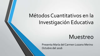Métodos Cuantitativos en la
Investigación Educativa
Muestreo
Presenta María del Carmen Lozano Merino
Octubre del 2016
 