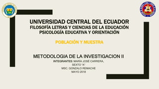 UNIVERSIDAD CENTRAL DEL ECUADOR
FILOSOFÍA LETRAS Y CIENCIAS DE LA EDUCACIÓN
PSICOLOGÍA EDUCATIVA Y ORIENTACIÓN
POBLACIÓN Y MUESTRA
METODOLOGIA DE LA INVESTIGACION II
INTEGRANTES: MARÍA JOSÉ CARRERA,
SEXTO “A”
MSC. GONZALO REMACHE
MAYO 2018
 