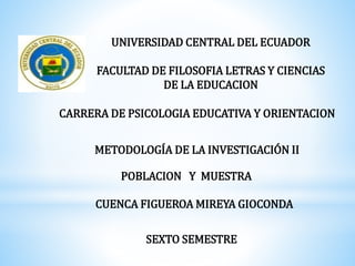UNIVERSIDAD CENTRAL DEL ECUADOR
FACULTAD DE FILOSOFIA LETRAS Y CIENCIAS
DE LA EDUCACION
CARRERA DE PSICOLOGIA EDUCATIVA Y ORIENTACION
METODOLOGÍA DE LA INVESTIGACIÓN II
POBLACION Y MUESTRA
CUENCA FIGUEROA MIREYA GIOCONDA
SEXTO SEMESTRE
 