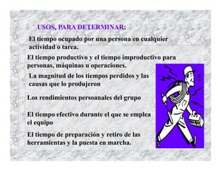 USOS, PARA DETERMINAR:
El tiempo ocupado por una persona en cualquier
actividad o tarea.
El tiempo productivo y el tiempo improductivo para
personas, máquinas u operaciones.
La magnitud de los tiempos perdidos y las
causas que lo produjeron
Los rendimientos persoanales del grupo
El tiempo efectivo durante el que se emplea
el equipo
El tiempo de preparación y retiro de las
herramientas y la puesta en marcha.
 