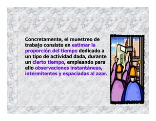 Concretamente, el muestreo de
trabajo consiste en estimar la
proporción del tiempo dedicado a
un tipo de actividad dada, durante
un cierto tiempo, empleando para
ello observaciones instantáneas,
intermitentes y espaciadas al azar.
 