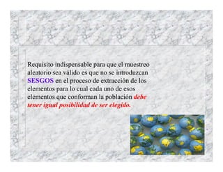 Requisito indispensable para que el muestreo
aleatorio sea válido es que no se introduzcan
SESGOS en el proceso de extracción de los
elementos para lo cual cada uno de esos
elementos que conforman la población debe
tener igual posibilidad de ser elegido.
 