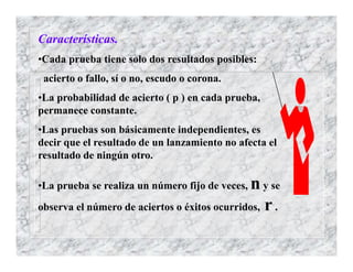 Características.
•Cada prueba tiene solo dos resultados posibles:
acierto o fallo, sí o no, escudo o corona.
•La probabilidad de acierto ( p ) en cada prueba,
permanece constante.
•Las pruebas son básicamente independientes, es
decir que el resultado de un lanzamiento no afecta el
resultado de ningún otro.
•La prueba se realiza un número fijo de veces, n y se
observa el número de aciertos o éxitos ocurridos, r .
 