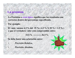 La Precisión o error típico significa que los resultados son
correctos dentro del porcentaje especificado.
Por ejemplo:
El más / menos 4.3 % del 35 % ( 4.3 % X 35 % = 1.5 % )
o que el verdadero valor está comprendido entre:
33.5 % ---------- 36.5 %
Se debe hacer una aclaración entre:
• Precisión Relativa.
• Precisión Absoluta.
La precisión
 