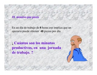 10 minutos por pieza.
En un día de trabajo de 8 horas eso implica que un
operario puede obtener 48 piezas por día.
¿ Cuántos son los minutos
productivos, en una jornada
de trabajo. ?
 