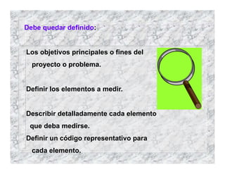 Debe quedar definido:
Los objetivos principales o fines del
proyecto o problema.
Definir los elementos a medir.
Describir detalladamente cada elemento
que deba medirse.
Definir un código representativo para
cada elemento.
 