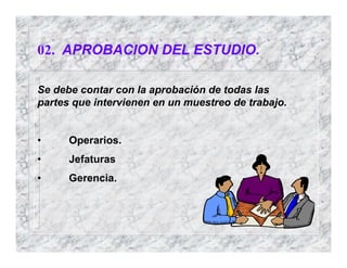 02. APROBACION DEL ESTUDIO.
Se debe contar con la aprobación de todas las
partes que intervienen en un muestreo de trabajo.
• Operarios.
• Jefaturas
• Gerencia.
 