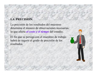 LA PRECISION.
La precisión de los resultados del muestreo
determina el número de observaciones necesarias,
lo que afecta el costo y el tiempo del estudio.
El fin que se persiga con el muestreo de trabajo
habrá de sugerir el grado de precisión de los
resultados.
 