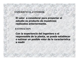 EXPERIENCIA ANTERIOR
El valor a considerar para proyectar el
estudio es producto de muestreos
realizados anteriormente.
ESTIMACION
Con la experiencia del ingeniero o el
responsable de la planta, se puede establecer
o estimar un posible valor de la característica
a medir
 