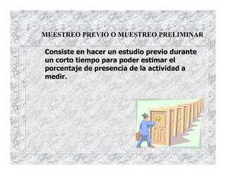 MUESTREO PREVIO O MUESTREO PRELIMINAR
Consiste en hacer un estudio previo durante
un corto tiempo para poder estimar el
porcentaje de presencia de la actividad a
medir.
 