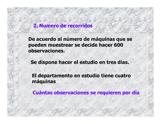 2. Numero de recorridos
De acuerdo al número de máquinas que se
pueden muestrear se decide hacer 600
observaciones.
Se dispone hacer el estudio en tres días.
El departamento en estudio tiene cuatro
máquinas
Cuántas observaciones se requieren por día
 