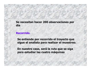 Se necesitan hacer 200 observaciones por
día
Recorrido.
Se entiende por recorrido el trayecto que
sigue el analista para realizar el muestreo.
En nuestro caso, será la ruta que se siga
para estudiar las cuatro máquinas
 