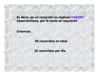 Es decir, en un recorrido se realizan CUATRO
observaciones, por lo tanto se requieren
Entonces.
50 recorridos en total
25 recorridos por dia
 