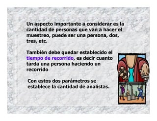 Un aspecto importante a considerar es la
cantidad de personas que van a hacer el
muestreo, puede ser una persona, dos,
tres, etc.
También debe quedar establecido el
tiempo de recorrido, es decir cuanto
tarda una persona haciendo un
recorrido
Con estos dos parámetros se
establece la cantidad de analistas.
 