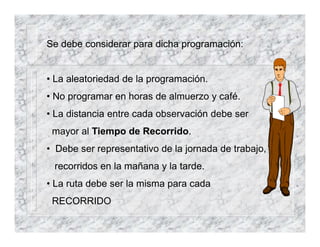 Se debe considerar para dicha programación:
• La aleatoriedad de la programación.
• No programar en horas de almuerzo y café.
• La distancia entre cada observación debe ser
mayor al Tiempo de Recorrido.
• Debe ser representativo de la jornada de trabajo,
recorridos en la mañana y la tarde.
• La ruta debe ser la misma para cada
RECORRIDO
 