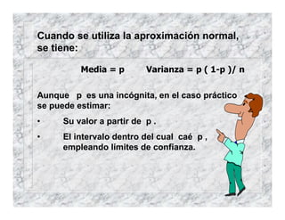 Cuando se utiliza la aproximación normal,
se tiene:
Aunque p es una incógnita, en el caso práctico
se puede estimar:
• Su valor a partir de p .
• El intervalo dentro del cual caé p ,
empleando límites de confianza.
Media = p Varianza = p ( 1-p )/ n
 