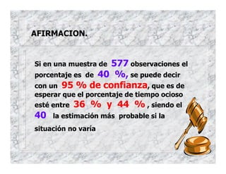 AFIRMACION.
Si en una muestra de 577 observaciones el
porcentaje es de 40 %, se puede decir
con un 95 % de confianza, que es de
esperar que el porcentaje de tiempo ocioso
esté entre 36 % y 44 % , siendo el
40 la estimación más probable si la
situación no varía
 