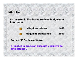 EJEMPLO.
En un estudio finalizado, se tiene la siguiente
información
Máquinas ociosas 1400
Máquinas trabajando 2600
Con un 95 % de confianza
¿ Cuál es la precisión absoluta y relativa de
este estudio ?
 
