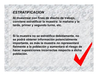 ESTRATIFICACION
Al muestrear con fines de diseño de trabajo,
conviene estratificar la muestra: la mañana y la
tarde, primer y segundo turno, etc.
Si la muestra no se estratifica debidamente, no
se podrá obtener información potencialmente
importante, es más la muestra no representará
fielmente a la población y aumentará el riesgo de
hacer suposiciones incorrectas respecto a dicha
población.
 