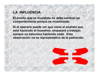 LA INFLUENCIA.
El evento que se muestrea no debe cambiar su
comportamiento porque es muestreado.
Si el operario puede ver que viene el analista que
está haciendo el muestreo, empezará a trabajar,
aunque no estuviera haciendo nada. Esta
observación no es representativa de la población.
 