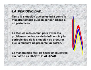 LA PERIODICIDAD.
Tanto la situación que se estudia como la
muestra tomada pueden ser períodicas o
no periódicas.
La técnica más común para evitar los
problemas derivados de la influencia y la
periodicidad de la situación es procurar
que la muestra no presente un patrón.
La manera más fácil de hacer un muestreo
sin patrón es HACERLO AL AZAR.
 