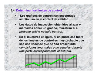 5.4 Determinar los límites de control.
• Los gráficos de control han encontrado
amplio uso en el control de calidad.
• Los datos de inspección obtenidos al azar y
marcados sobre un gráfico, muestran si el
proceso está o no bajo control.
• En el muestreo es igual, si un punto caé fuera
de los límetes de control es muy probable que
sea una señal de que se han presentado
condiciones anormales o no usuales durante
una parte correspondiente al estudio.
 