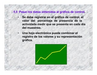 5.5 Pasar los datos obtenidos al gráfico de control.
• Se debe registrar en el gráfico de control, el
valor del porcentaje de presencia de la
actividada medir que se presenta en cada día
del muestreo.
• Una hoja electrónica puede combinar el
registro de los valores y su representación
gráfica.
 