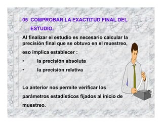 05 COMPROBAR LA EXACTITUD FINAL DEL
ESTUDIO.
Al finalizar el estudio es necesario calcular la
precisión final que se obtuvo en el muestreo,
eso implica establecer :
• la precisión absoluta
• la precisión relativa
Lo anterior nos permite verificar los
parámetros estadísticos fijados al inicio de
muestreo.
 
