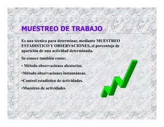 Es una técnica para determinar, mediante MUESTREO
ESTADISTICO Y OBSERVACIONES, el porcentaje de
aparición de una actividad determinada.
Se conoce también como:
• Método observaciones aleatorias.
•Método observaciones instantáneas.
•Control estadístico de actividades.
•Muestreo de actividades
MUESTREO DE TRABAJO
 