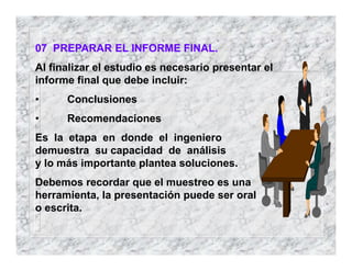 07 PREPARAR EL INFORME FINAL.
Al finalizar el estudio es necesario presentar el
informe final que debe incluir:
• Conclusiones
• Recomendaciones
Es la etapa en donde el ingeniero
demuestra su capacidad de análisis
y lo más importante plantea soluciones.
Debemos recordar que el muestreo es una
herramienta, la presentación puede ser oral
o escrita.
 
