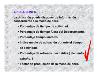 APLICACIONES.
La dirección puede disponer de información
concerniente a la mano de obra.
• Porcentaje de tiempo de actividad.
• Porcentaje de tiempo fuera del Departamento.
• Porcentaje tiempo inactivo.
• Indice medio de actuación durante el tiempo
de actividad.
• Porcentaje de retrasos inevitables.( elemento
extraño. )
• Factor de producción de la mano de obra.
 