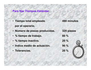 Para fijar Tiempos Estándar.
• Tiempo total empleado 480 minutos
por el operario.
• Número de piezas producidas. 320 piezas
• % tiempo de trabajo. 80 %
• % tiempo inactivo. 20 %
• Indice medio de actuación. 90 %
• Tolerancias. 20 %
 
