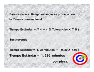 Para calcular el tiempo estándar se procede con
la fórmula convencional.
Tiempo Estándar = T.N + ( % Tolerancias X T. N )
Sustituyendo:
Tiempo Estándar = 1, 08 minutos + ( 0. 20 X 1,08 )
Tiempo Estándar = 1. 296 minutos
por pieza.
 